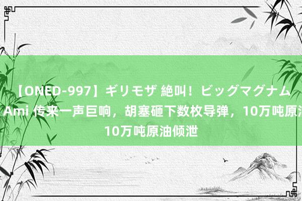 【ONED-997】ギリモザ 絶叫！ビッグマグナムFUCK Ami 传来一声巨响，胡塞砸下数枚导弹，10万吨原油倾泄