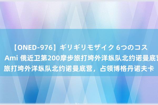 【ONED-976】ギリギリモザイク 6つのコスチュームでパコパコ！ Ami 俄近卫第200摩步旅打垮外洋纵队北约诺曼底营，占领博格丹诺夫卡