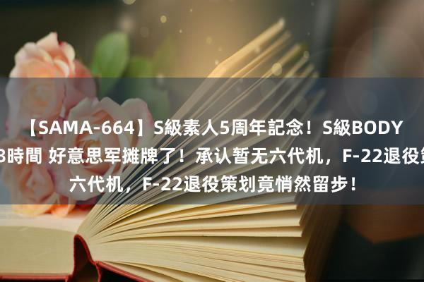 【SAMA-664】S級素人5周年記念！S級BODY中出しBEST30 8時間 好意思军摊牌了！承认暂无六代机，F-22退役策划竟悄然留步！