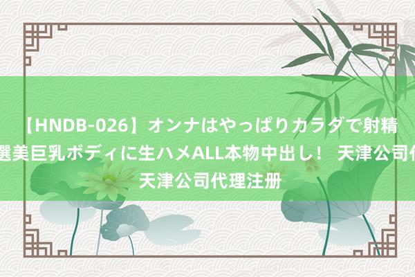 【HNDB-026】オンナはやっぱりカラダで射精する 厳選美巨乳ボディに生ハメALL本物中出し！ 天津公司代理注册