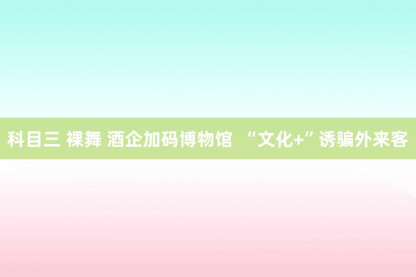 科目三 裸舞 酒企加码博物馆  “文化+”诱骗外来客