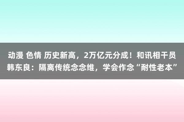 动漫 色情 历史新高，2万亿元分成！和讯相干员韩东良：隔离传统念念维，学会作念“耐性老本”