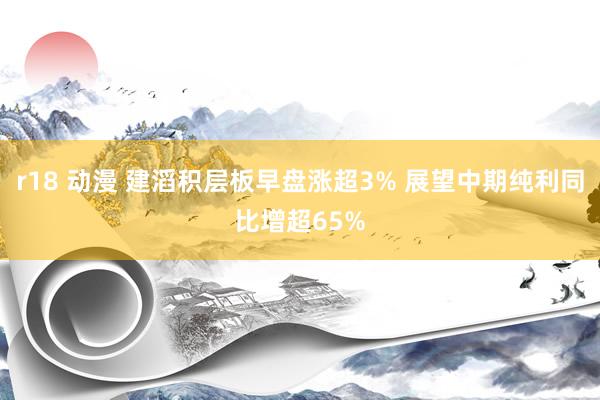 r18 动漫 建滔积层板早盘涨超3% 展望中期纯利同比增超65%