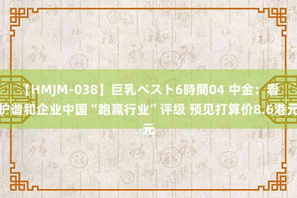 【HMJM-038】巨乳ベスト6時間04 中金：看护谐和企业中国“跑赢行业”评级 预见打算价8.6港元