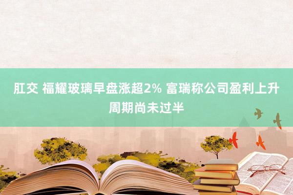 肛交 福耀玻璃早盘涨超2% 富瑞称公司盈利上升周期尚未过半