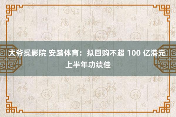 大爷操影院 安踏体育：拟回购不超 100 亿港元 上半年功绩佳