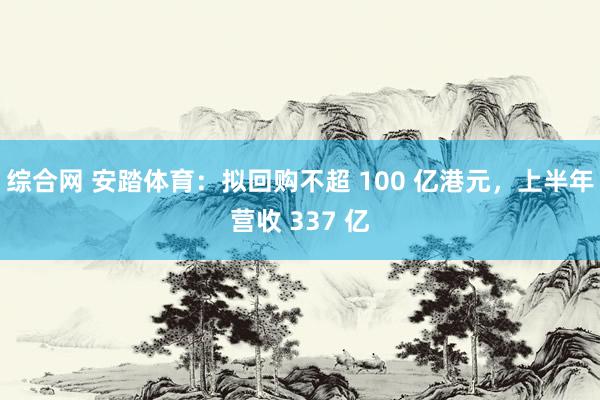 综合网 安踏体育：拟回购不超 100 亿港元，上半年营收 337 亿