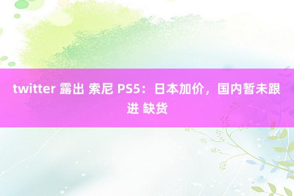 twitter 露出 索尼 PS5：日本加价，国内暂未跟进 缺货