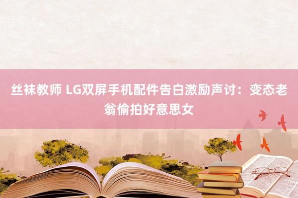 丝袜教师 LG双屏手机配件告白激励声讨：变态老翁偷拍好意思女