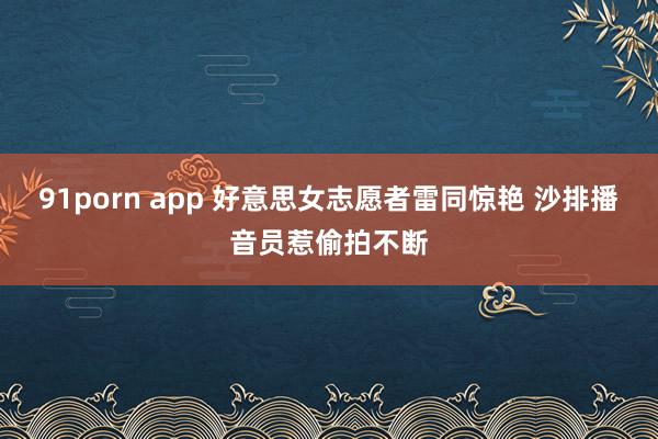 91porn app 好意思女志愿者雷同惊艳 沙排播音员惹偷拍不断