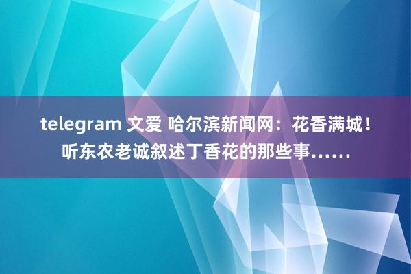 telegram 文爱 哈尔滨新闻网：花香满城！听东农老诚叙述丁香花的那些事……