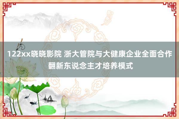 122xx晓晓影院 浙大管院与大健康企业全面合作 翻新东说念主才培养模式