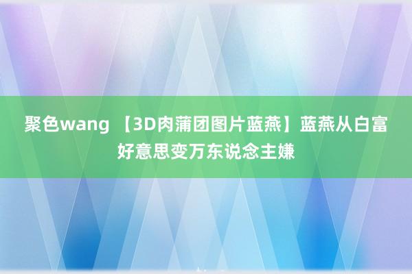 聚色wang 【3D肉蒲团图片蓝燕】蓝燕从白富好意思变万东说念主嫌