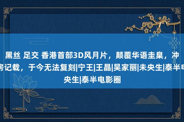 黑丝 足交 香港首部3D风月片，颠覆华语圭臬，冲破票房记载，于今无法复刻|宁王|王晶|吴家丽|未央生|泰半电影圈