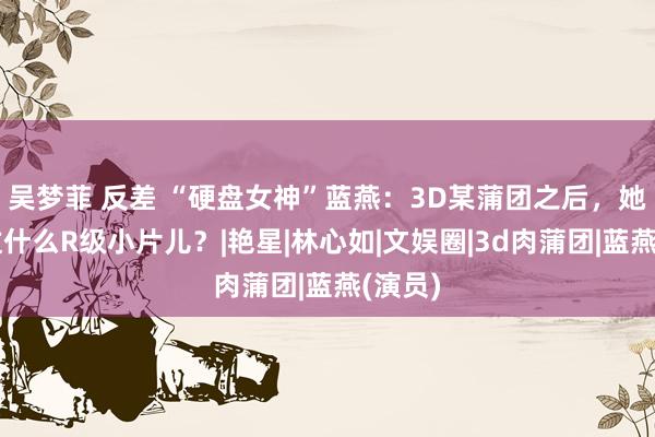 吴梦菲 反差 “硬盘女神”蓝燕：3D某蒲团之后，她还演过什么R级小片儿？|艳星|林心如|文娱圈|3d肉蒲团|蓝燕(演员)