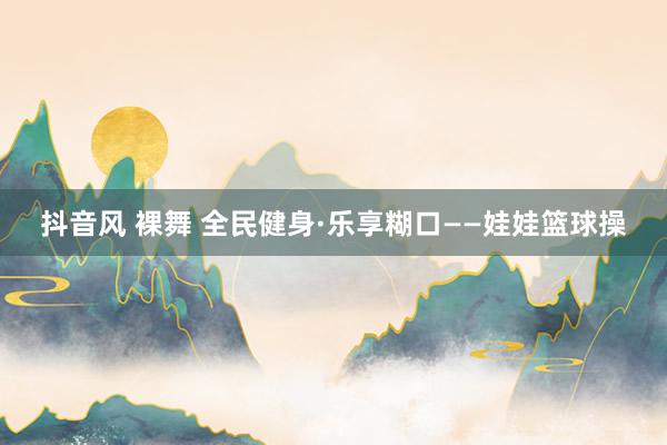 抖音风 裸舞 全民健身·乐享糊口——娃娃篮球操