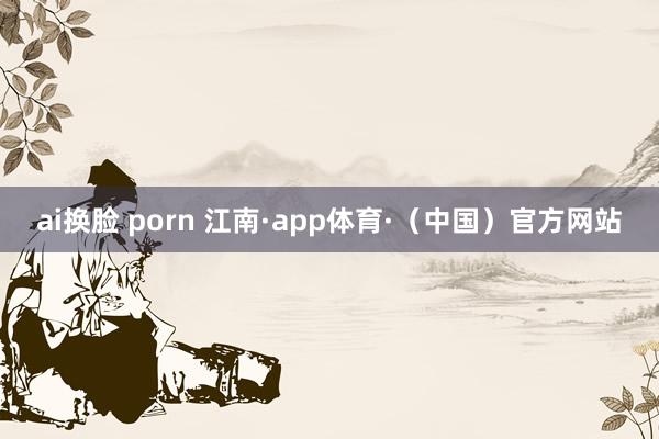 ai换脸 porn 江南·app体育·（中国）官方网站