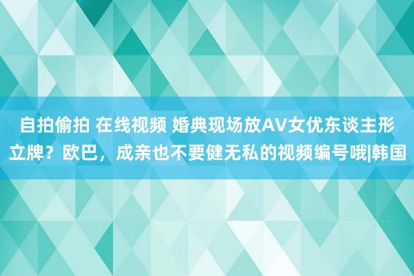 自拍偷拍 在线视频 婚典现场放AV女优东谈主形立牌？欧巴，成亲也不要健无私的视频编号哦|韩国