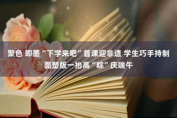 聚色 即墨“下学来吧”首课迎非遗 学生巧手持制面塑版一抬高“粽”庆端午