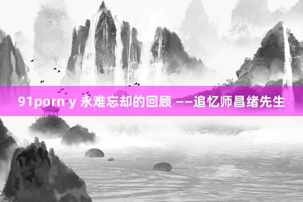 91porn y 永难忘却的回顾 ——追忆师昌绪先生