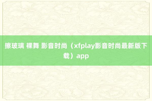 擦玻璃 裸舞 影音时尚（xfplay影音时尚最新版下载）app