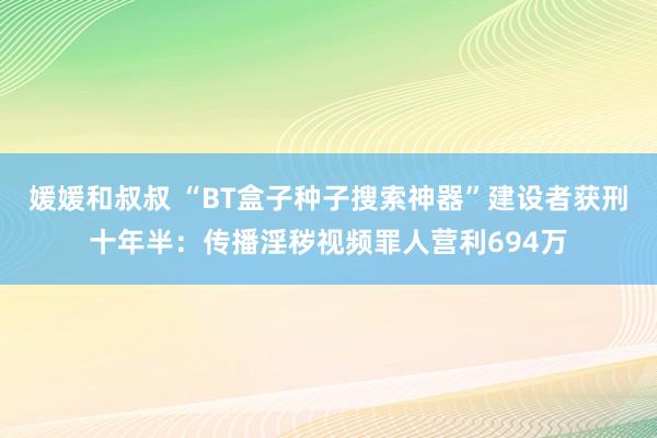 媛媛和叔叔 “BT盒子种子搜索神器”建设者获刑十年半：传播淫秽视频罪人营利694万